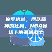 追梦格林，团队精神的化身，NBA赛场上的钢铁战士