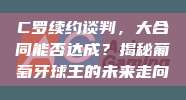 C罗续约谈判，大合同能否达成？揭秘葡萄牙球王的未来走向