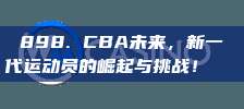 898. CBA未来，新一代运动员的崛起与挑战！🚀