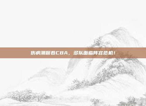 伤病潮席卷CBA，多队面临阵容危机！