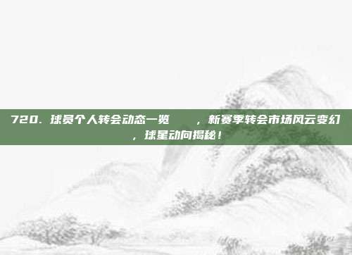 720. 球员个人转会动态一览📊，新赛季转会市场风云变幻，球星动向揭秘！