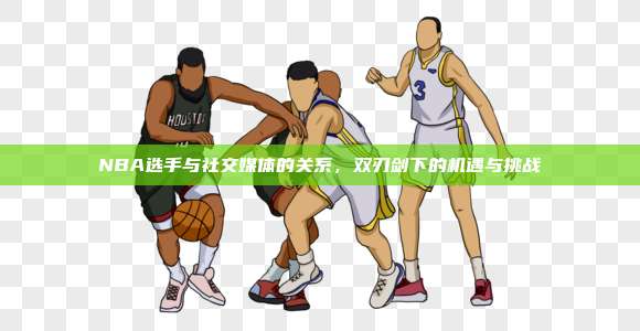 NBA选手与社交媒体的关系，双刃剑下的机遇与挑战