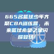 665名篮球少年齐聚CBA训练营，未来篮球希望之星闪耀登场！