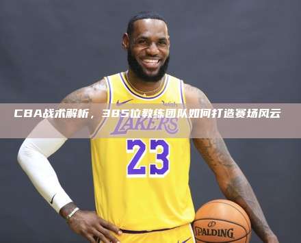 CBA战术解析，385位教练团队如何打造赛场风云⛹️‍♂️