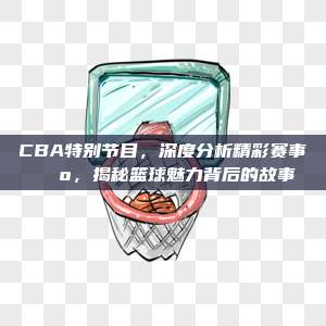 CBA特别节目，深度分析精彩赛事📺，揭秘篮球魅力背后的故事