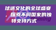 球迷文化的全球盛宴，探索不同国家的独特支持方式🎊