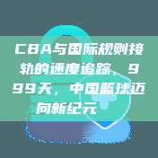 CBA与国际规则接轨的速度追踪，999天，中国篮球迈向新纪元📏