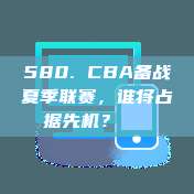 580. CBA备战夏季联赛，谁将占据先机？🌞