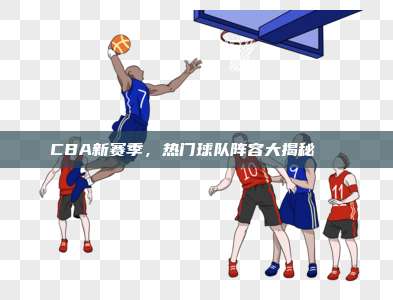 CBA新赛季，热门球队阵容大揭秘🏀