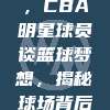 714专访，CBA明星球员谈篮球梦想，揭秘球场背后的故事🏅