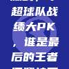 425场激战，中超球队战绩大PK，谁是最后的王者问鼎桂冠？