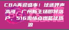 CBA再迎盛事！球迷呼声高涨，广州新主场即将落户，516激情点燃篮球热浪🎉