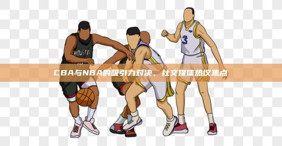 CBA与NBA的吸引力对决，社交媒体热议焦点