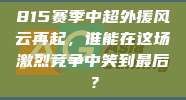 815赛季中超外援风云再起，谁能在这场激烈竞争中笑到最后？