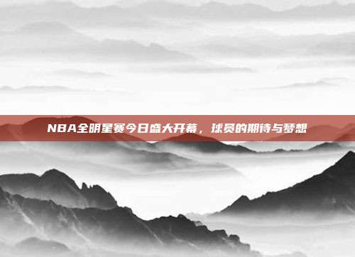 NBA全明星赛今日盛大开幕，球员的期待与梦想