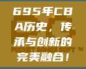 695年CBA历史，传承与创新的完美融合！