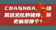 CBA与NBA，一场篮球文化的碰撞，你更偏爱哪个？