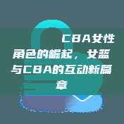 💁‍♀️ CBA女性角色的崛起，女篮与CBA的互动新篇章