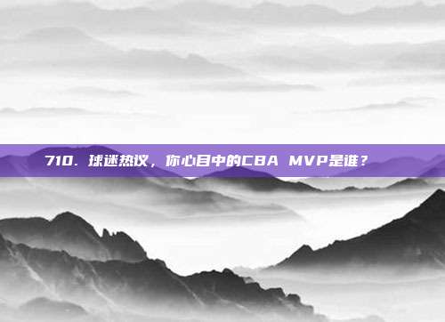 710. 球迷热议，你心目中的CBA MVP是谁？🏆