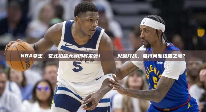 NBA拳王，花式扣篮大赛即将来袭！🏆 火爆开战，谁将问鼎扣篮之巅？