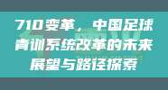 710变革，中国足球青训系统改革的未来展望与路径探索