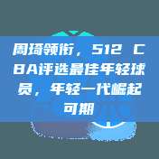 周琦领衔，512 CBA评选最佳年轻球员，年轻一代崛起可期