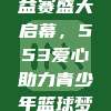 CBA公益赛盛大启幕，553爱心助力青少年篮球梦想翱翔❤️