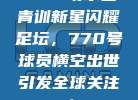 🌠 切尔西青训新星闪耀足坛，770号球员横空出世引发全球关注！