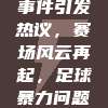 917中超联赛冲突事件引发热议，赛场风云再起，足球暴力问题再次成为焦点