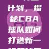 849. CBA特工计划，揭秘CBA球队如何打造新一代篮球巨星