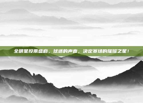 全明星投票盛启，球迷的声音，决定赛场的璀璨之星！