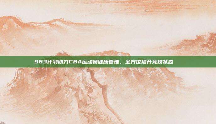 963计划助力CBA运动员健康管理，全方位提升竞技状态💚