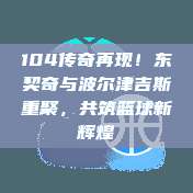 104传奇再现！东契奇与波尔津吉斯重聚，共筑篮球新辉煌