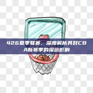 426夏季联赛，深度解析其对CBA新赛季的深远影响