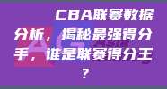 📊 CBA联赛数据分析，揭秘最强得分手，谁是联赛得分王？