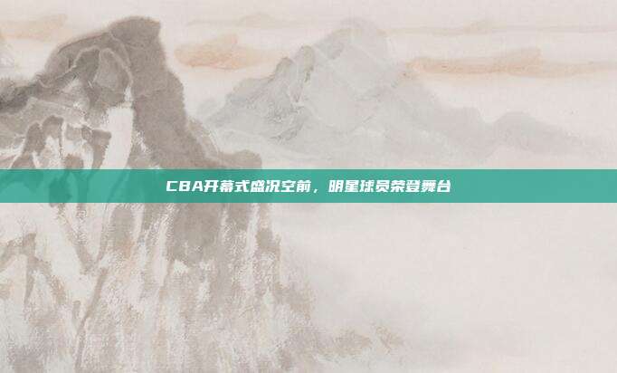 CBA开幕式盛况空前，明星球员荣登舞台✨