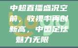 中超直播盛况空前，收视率再创新高，中国足球魅力无限📈