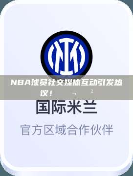 NBA球员社交媒体互动引发热议！💬📲