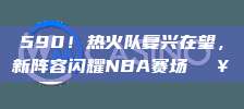 590！热火队复兴在望，新阵容闪耀NBA赛场🔥