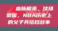 🏀血脉相承，球场荣耀，NBA历史上的父子兵搭档故事