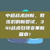 中超战术创新，教练们的新尝试，341战术引领变革新篇章！