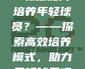 456. CBA教练如何培养年轻球员？——探索高效培养模式，助力年轻球员成长