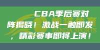 🏆 CBA季后赛对阵揭晓！激战一触即发，精彩赛事即将上演！